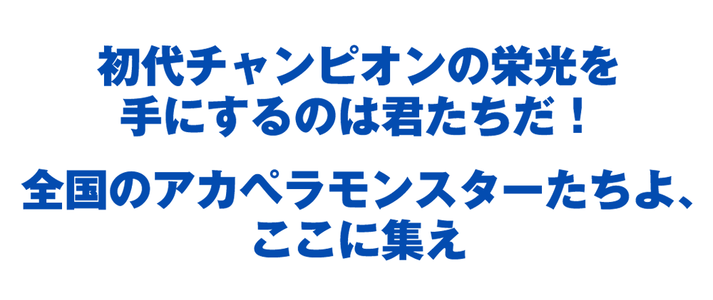 初代チャンピオンの栄光を手にするのは君たちだ！全国のアカペラモンスターたちよ、ここに集え